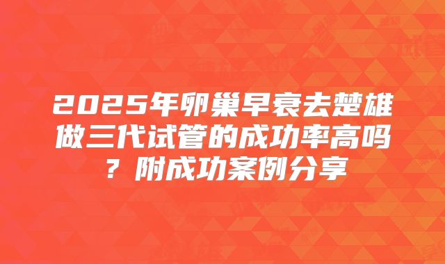 2025年卵巢早衰去楚雄做三代试管的成功率高吗?附成功案例分享