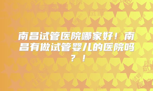 南昌试管医院哪家好！南昌有做试管婴儿的医院吗？！