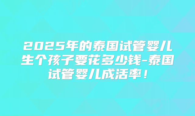 2025年的泰国试管婴儿生个孩子要花多少钱-泰国试管婴儿成活率!