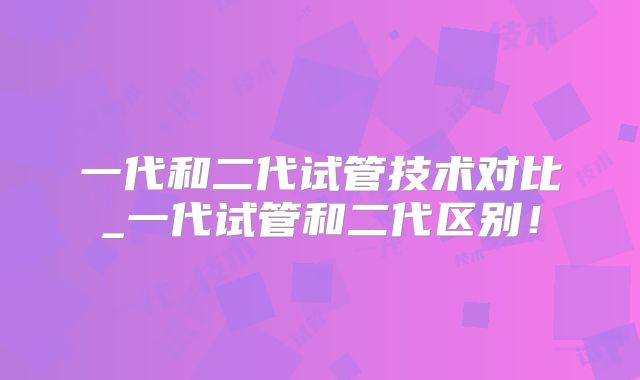 一代和二代试管技术对比_一代试管和二代区别！