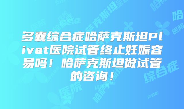 多囊综合症哈萨克斯坦Plivat医院试管终止妊娠容易吗！哈萨克斯坦做试管的咨询！