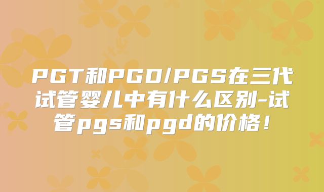 PGT和PGD/PGS在三代试管婴儿中有什么区别-试管pgs和pgd的价格！
