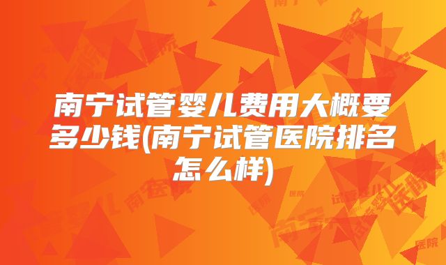 南宁试管婴儿费用大概要多少钱(南宁试管医院排名怎么样)