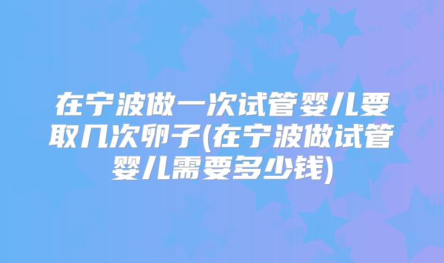 在宁波做一次试管婴儿要取几次卵子(在宁波做试管婴儿需要多少钱)