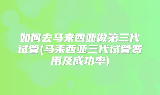如何去马来西亚做第三代试管(马来西亚三代试管费用及成功率)