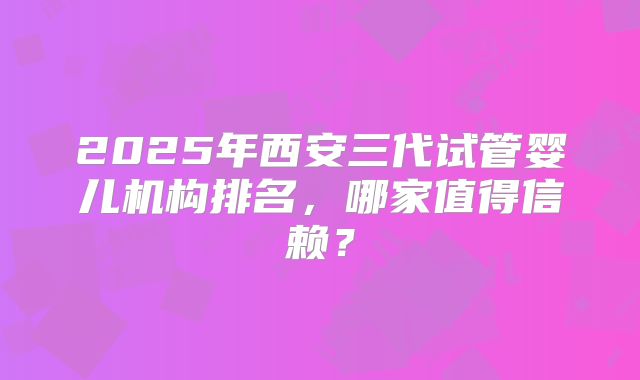 2025年西安三代试管婴儿机构排名,哪家值得信赖?