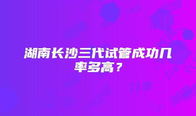 湖南长沙三代试管成功几率多高?