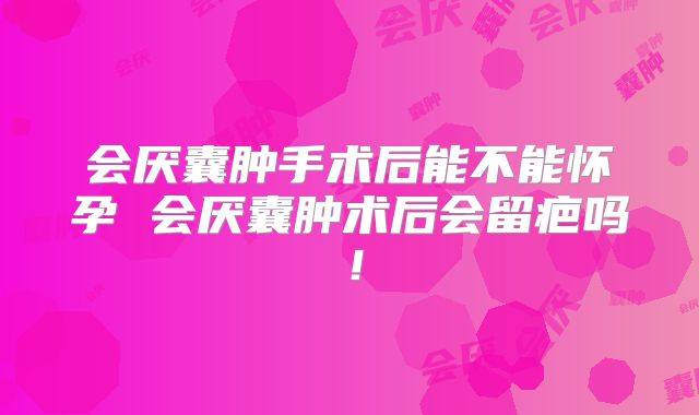 会厌囊肿手术后能不能怀孕 会厌囊肿术后会留疤吗!