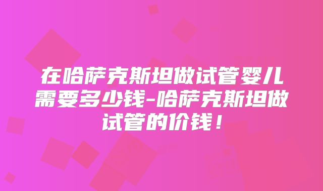 在哈萨克斯坦做试管婴儿需要多少钱-哈萨克斯坦做试管的价钱!