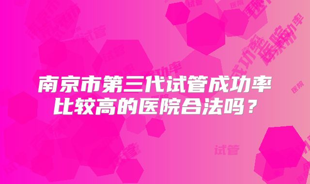 南京市第三代试管成功率比较高的医院合法吗?