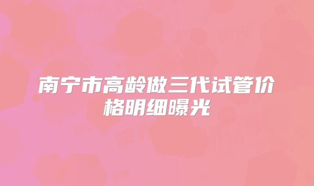 南宁市高龄做三代试管价格明细曝光