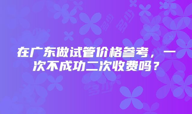 在广东做试管价格参考,一次不成功二次收费吗?