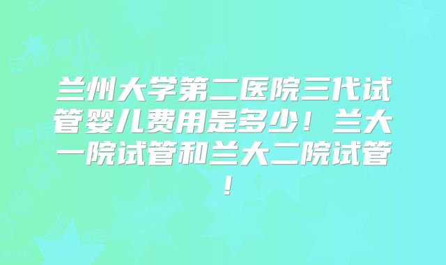 兰州大学第二医院三代试管婴儿费用是多少!兰大一院试管和兰大二院试管!