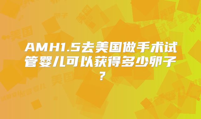 AMH1.5去美国做手术试管婴儿可以获得多少卵子?