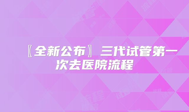 〖全新公布〗三代试管第一次去医院流程