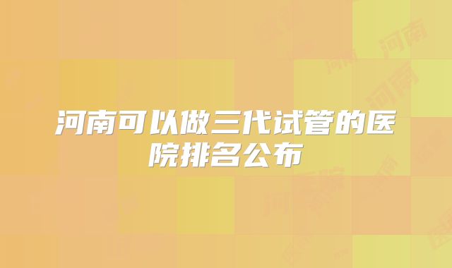 河南可以做三代试管的医院排名公布