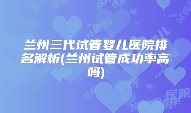 兰州三代试管婴儿医院排名解析(兰州试管成功率高吗)