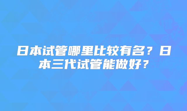 日本试管哪里比较有名?日本三代试管能做好?
