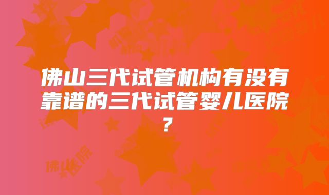 佛山三代试管机构有没有靠谱的三代试管婴儿医院？