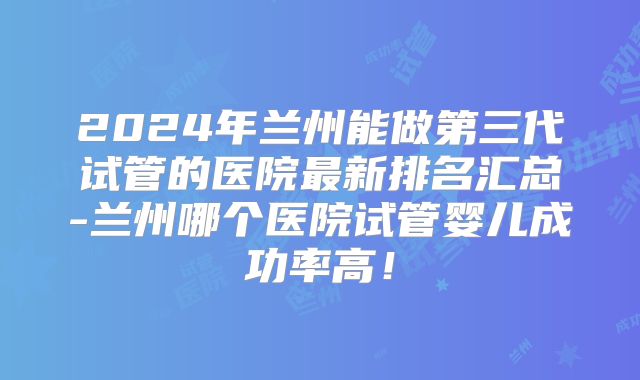 2024年兰州能做第三代试管的医院最新排名汇总-兰州哪个医院试管婴儿成功率高！