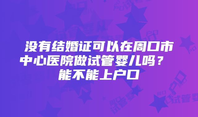 没有结婚证可以在周口市中心医院做试管婴儿吗? 能不能上户口