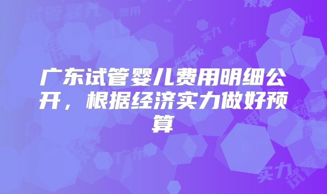 广东试管婴儿费用明细公开，根据经济实力做好预算