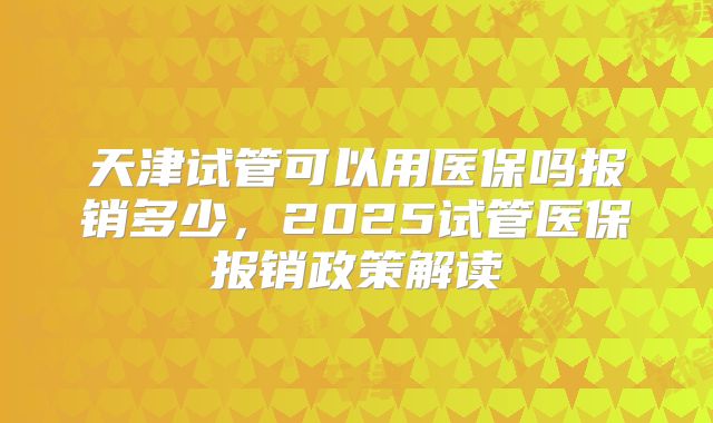 天津试管可以用医保吗报销多少，2025试管医保报销政策解读