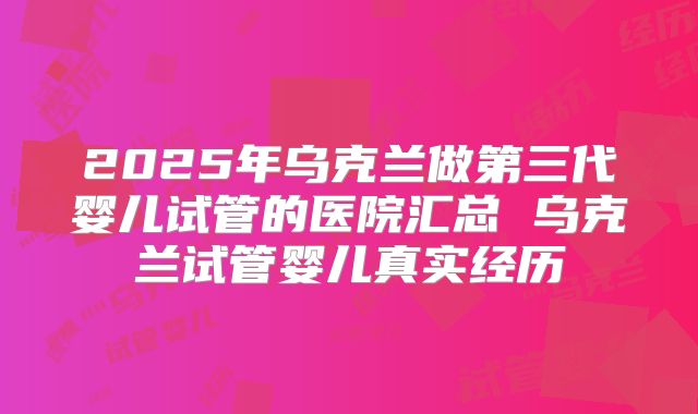 2025年乌克兰做第三代婴儿试管的医院汇总 乌克兰试管婴儿真实经历