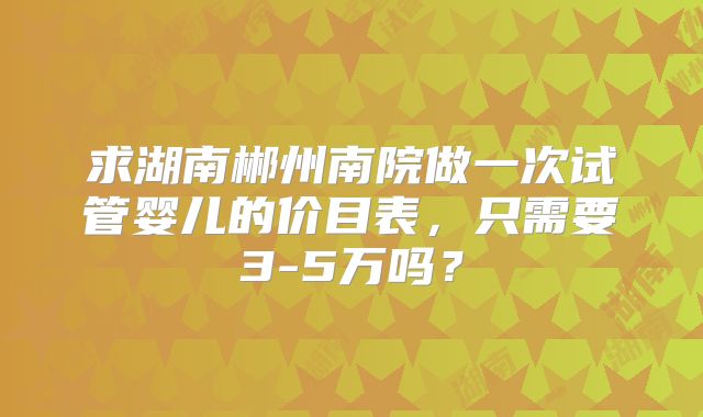 求湖南郴州南院做一次试管婴儿的价目表，只需要3-5万吗？