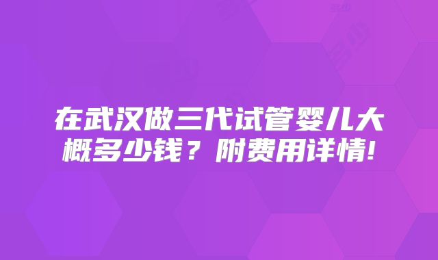 在武汉做三代试管婴儿大概多少钱？附费用详情!