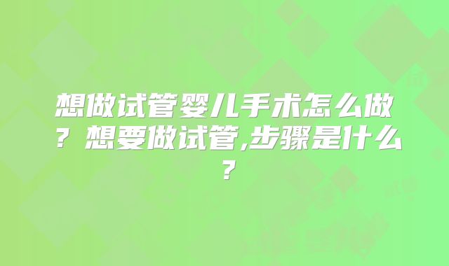 想做试管婴儿手术怎么做？想要做试管,步骤是什么？