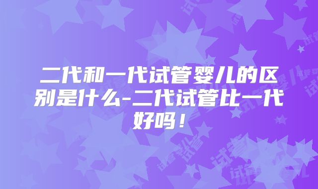 二代和一代试管婴儿的区别是什么-二代试管比一代好吗!
