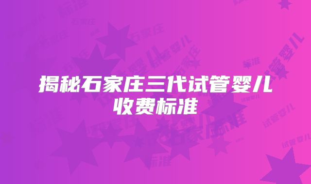 揭秘石家庄三代试管婴儿收费标准