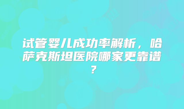 试管婴儿成功率解析，哈萨克斯坦医院哪家更靠谱？