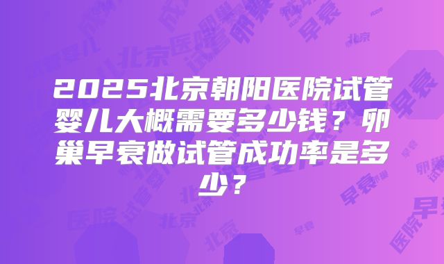 2025北京朝阳医院试管婴儿大概需要多少钱？卵巢早衰做试管成功率是多少？