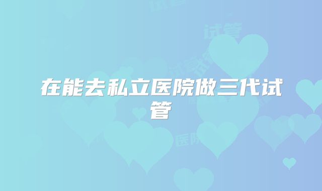 在能去私立医院做三代试管