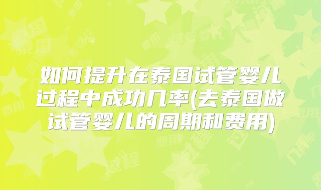 如何提升在泰国试管婴儿过程中成功几率(去泰国做试管婴儿的周期和费用)