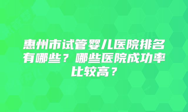 惠州市试管婴儿医院排名有哪些？哪些医院成功率比较高？