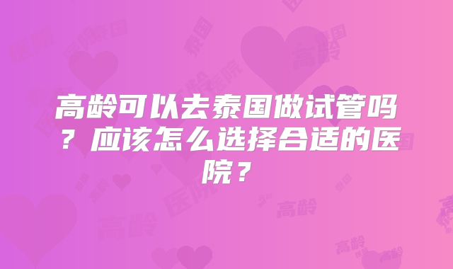 高龄可以去泰国做试管吗？应该怎么选择合适的医院？