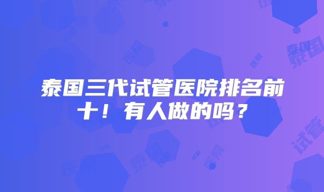 泰国三代试管医院排名前十！有人做的吗？