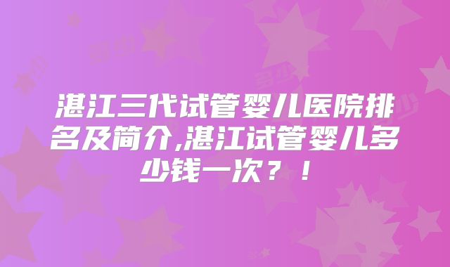 湛江三代试管婴儿医院排名及简介,湛江试管婴儿多少钱一次？！