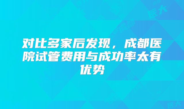 对比多家后发现，成都医院试管费用与成功率太有优势