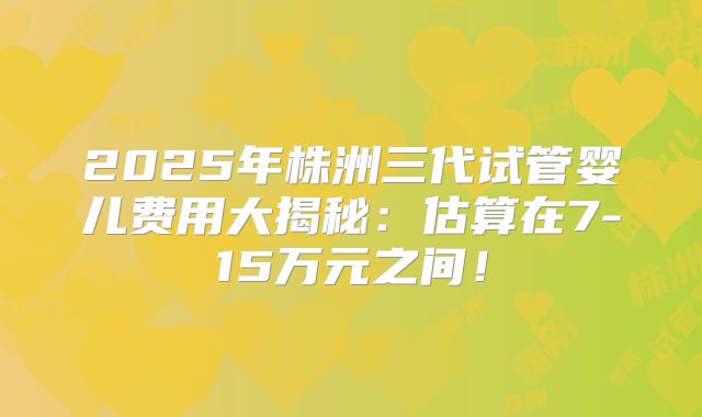 2025年株洲三代试管婴儿费用大揭秘：估算在7-15万元之间！