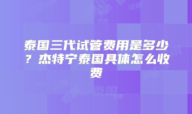 泰国三代试管费用是多少?杰特宁泰国具体怎么收费