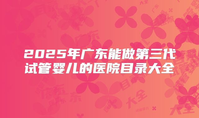 2025年广东能做第三代试管婴儿的医院目录大全