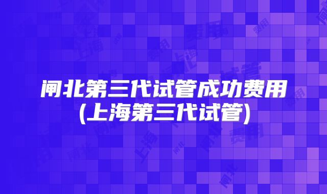 闸北第三代试管成功费用(上海第三代试管)