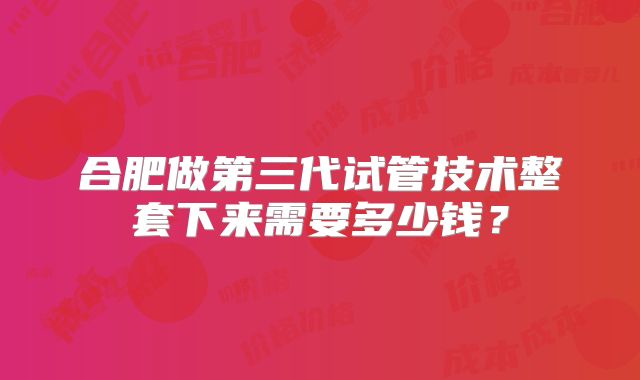 合肥做第三代试管技术整套下来需要多少钱？