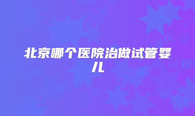 北京哪个医院治做试管婴儿