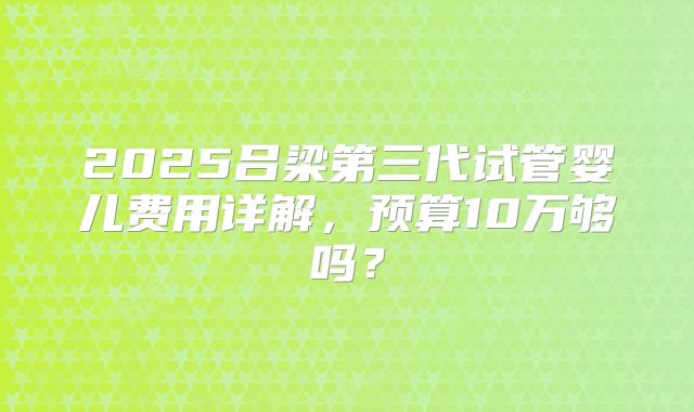 2025吕梁第三代试管婴儿费用详解，预算10万够吗？