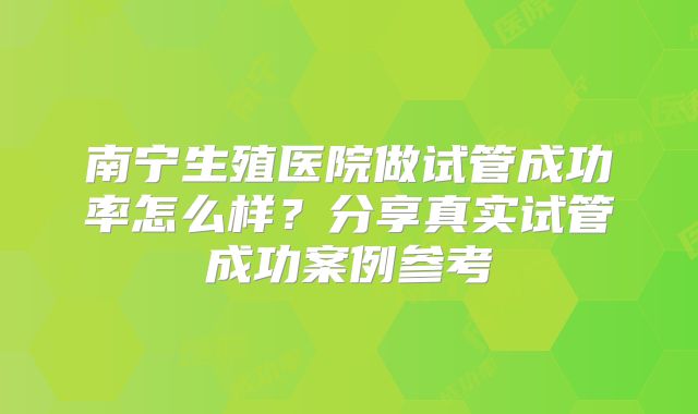 南宁生殖医院做试管成功率怎么样？分享真实试管成功案例参考